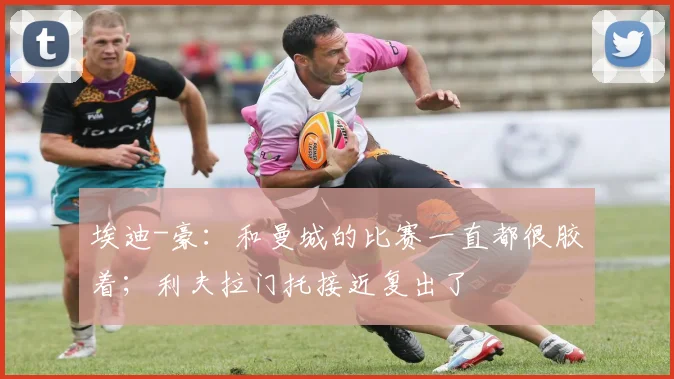 埃迪-豪：和曼城的比赛一直都很胶着；利夫拉门托接近复出了