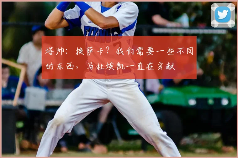 塔帅：换萨卡？我们需要一些不同的东西，马杜埃凯一直在贡献