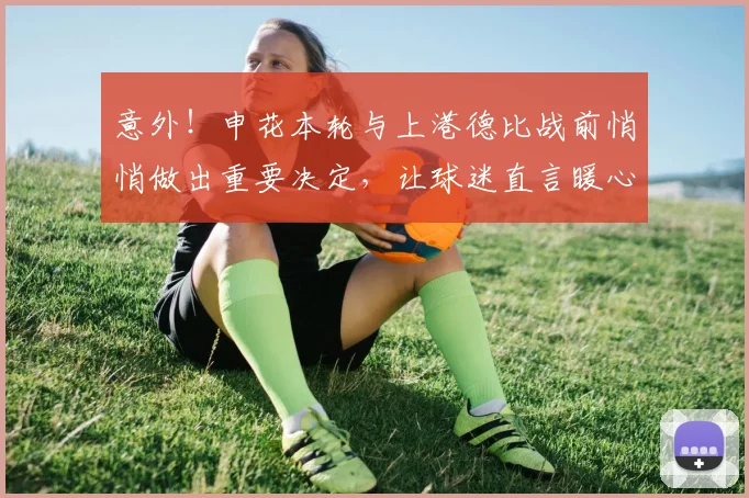 意外！申花本轮与上港德比战前悄悄做出重要决定，让球迷直言暖心
