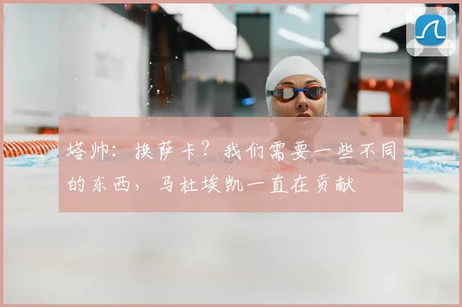 塔帅：换萨卡？我们需要一些不同的东西，马杜埃凯一直在贡献