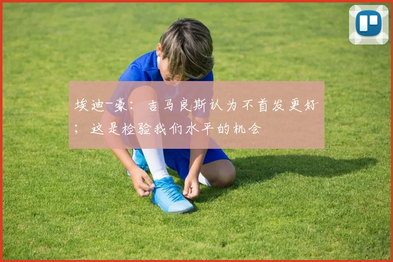 埃迪-豪：吉马良斯认为不首发更好；这是检验我们水平的机会