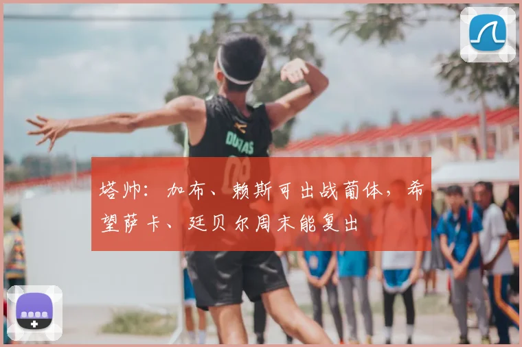 塔帅：加布、赖斯可出战葡体，希望萨卡、廷贝尔周末能复出