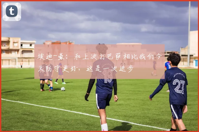 埃迪-豪：和上次打巴萨相比我们今天防守更好，这是一次进步