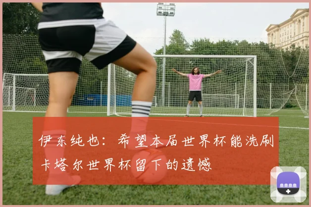 伊东纯也：希望本届世界杯能洗刷卡塔尔世界杯留下的遗憾