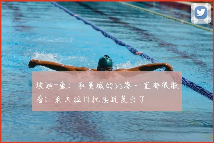 埃迪-豪：和曼城的比赛一直都很胶着；利夫拉门托接近复出了